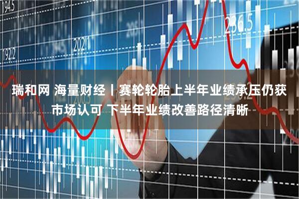 瑞和网 海量财经丨赛轮轮胎上半年业绩承压仍获市场认可 下半年业绩改善路径清晰