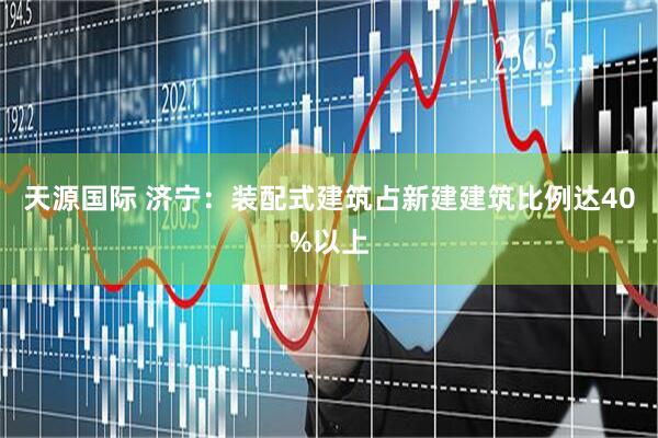 天源国际 济宁：装配式建筑占新建建筑比例达40%以上