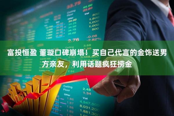 富投恒盈 董璇口碑崩塌！买自己代言的金饰送男方亲友，利用话题疯狂捞金