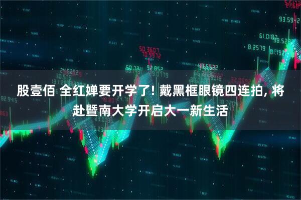 股壹佰 全红婵要开学了! 戴黑框眼镜四连拍, 将赴暨南大学开启大一新生活