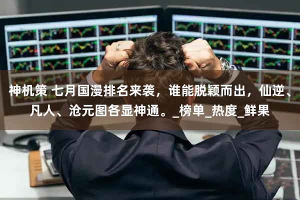 神机策 七月国漫排名来袭，谁能脱颖而出，仙逆、凡人、沧元图各显神通。_榜单_热度_鲜果