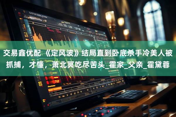交易鑫优配 《定风波》结局直到卧底杀手冷美人被抓捕，才懂，萧北冥吃尽苦头_霍家_父亲_霍黛蓉