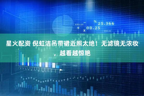 星火配资 倪虹洁吊带裙近照太绝！无滤镜无浓妆，越看越惊艳
