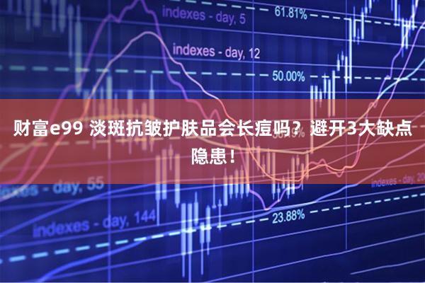 财富e99 淡斑抗皱护肤品会长痘吗？避开3大缺点隐患！