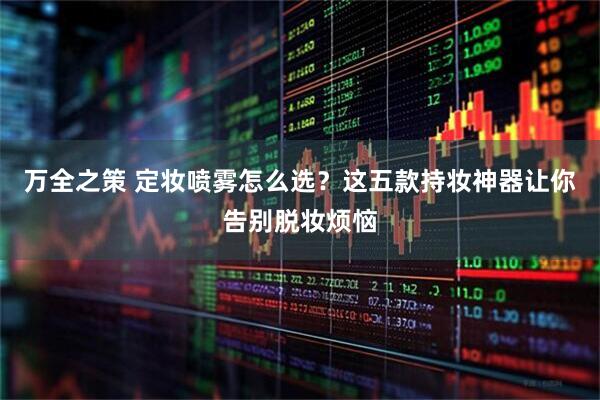 万全之策 定妆喷雾怎么选？这五款持妆神器让你告别脱妆烦恼