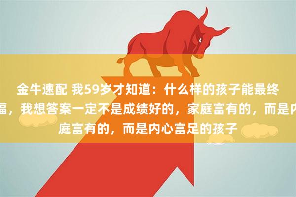 金牛速配 我59岁才知道：什么样的孩子能最终收获人生的幸福，我想答案一定不是成绩好的，家庭富有的，而是内心富足的孩子