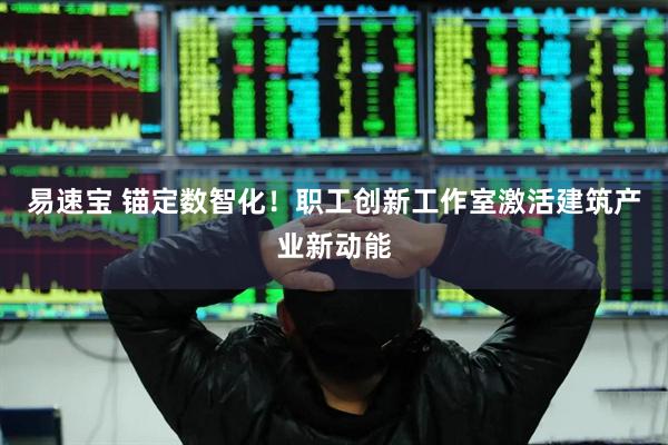 易速宝 锚定数智化！职工创新工作室激活建筑产业新动能