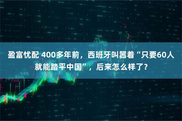 盈富忧配 400多年前，西班牙叫嚣着“只要60人就能踏平中国”，后来怎么样了？