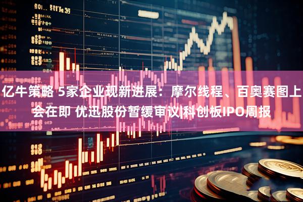 亿牛策略 5家企业现新进展：摩尔线程、百奥赛图上会在即 优迅股份暂缓审议|科创板IPO周报