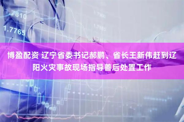 博盈配资 辽宁省委书记郝鹏、省长王新伟赶到辽阳火灾事故现场指导善后处置工作