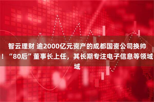 智云理财 逾2000亿元资产的成都国资公司换帅！“80后”董事长上任，其长期专注电子信息等领域