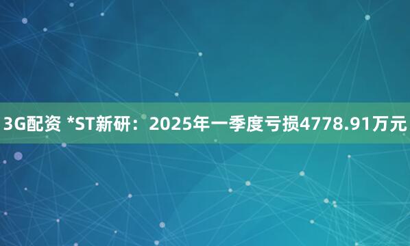 3G配资 *ST新研：2025年一季度亏损4778.91万元