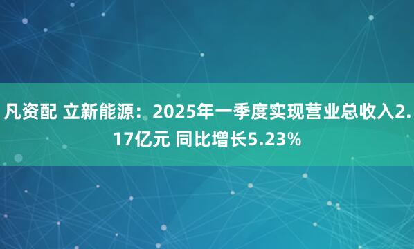 凡资配 立新能源：2025年一季度实现营业总收入2.17亿元 同比增长5.23%