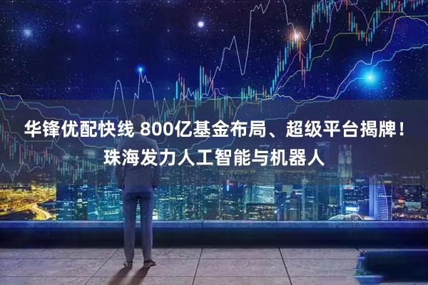 华锋优配快线 800亿基金布局、超级平台揭牌！珠海发力人工智能与机器人