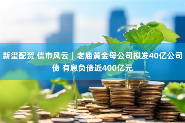 新玺配资 债市风云｜老庙黄金母公司拟发40亿公司债 有息负债近400亿元