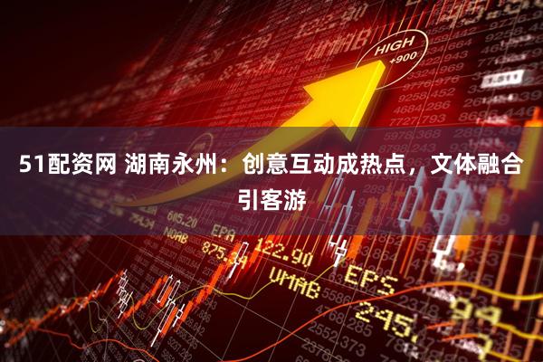 51配资网 湖南永州：创意互动成热点，文体融合引客游
