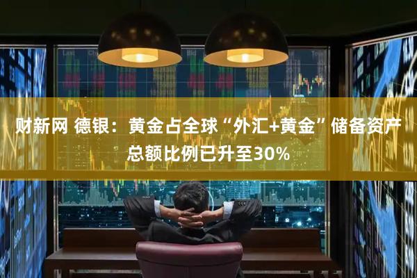 财新网 德银：黄金占全球“外汇+黄金”储备资产总额比例已升至30%