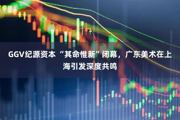 GGV纪源资本 “其命惟新”闭幕，广东美术在上海引发深度共鸣